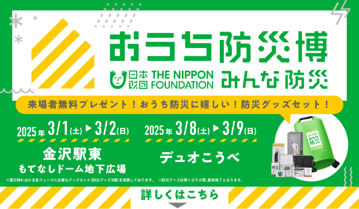 おうち防災博 | 日本財団 みんな防災Project 来場者にはおうち防災に嬉しい防災グッズをプレゼント！ 3/1土曜日から3/2日曜日 金沢駅東 もてなしドーム地下広場、3/8土曜日から3/9日曜日 デュオこうべ 詳しくはこちら